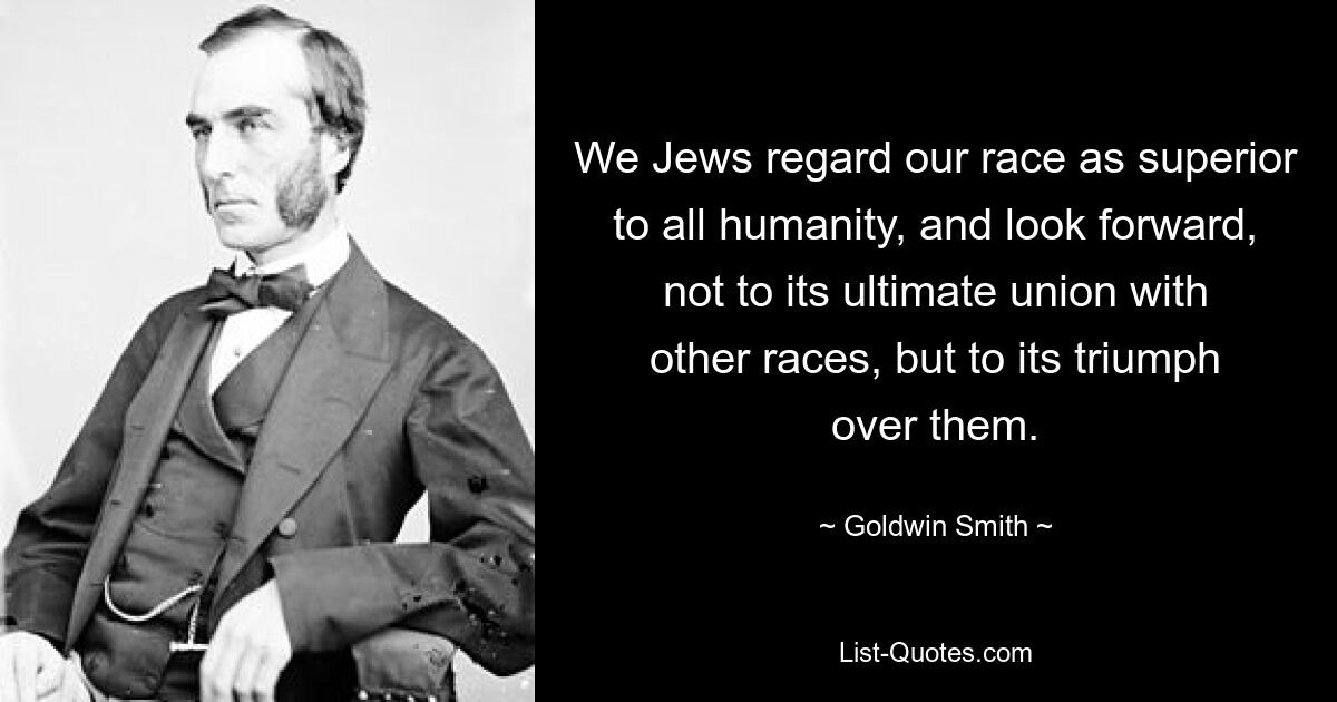 We Jews regard our race as superior to all humanity, and look forward, not to its ultimate union with other races, but to its triumph over them. — © Goldwin Smith