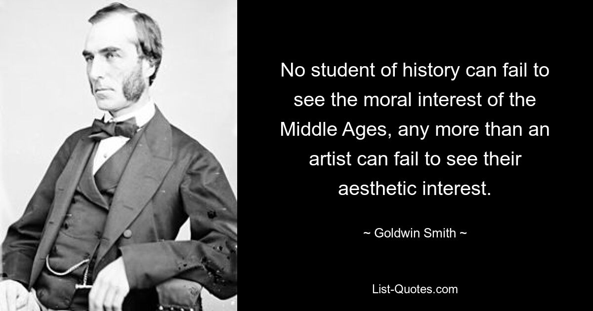 No student of history can fail to see the moral interest of the Middle Ages, any more than an artist can fail to see their aesthetic interest. — © Goldwin Smith