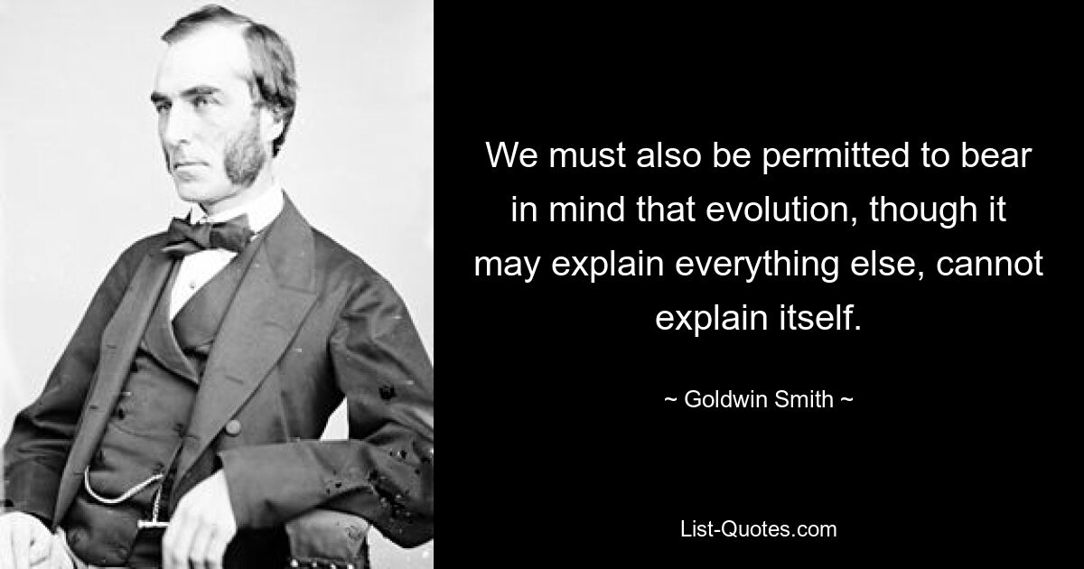 We must also be permitted to bear in mind that evolution, though it may explain everything else, cannot explain itself. — © Goldwin Smith