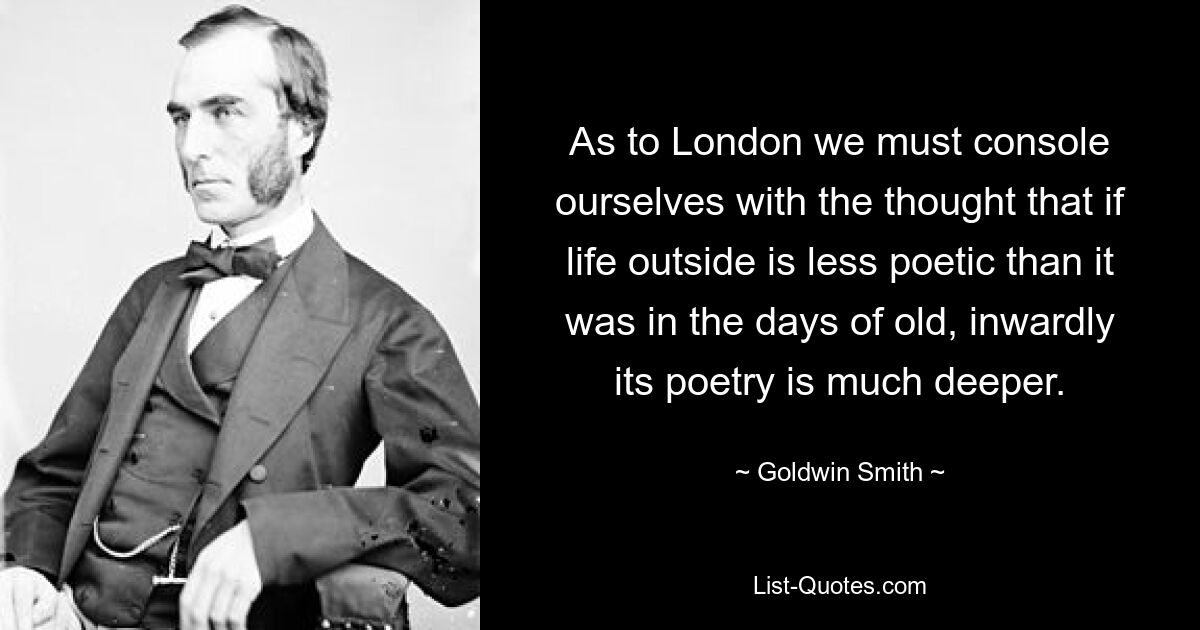 As to London we must console ourselves with the thought that if life outside is less poetic than it was in the days of old, inwardly its poetry is much deeper. — © Goldwin Smith