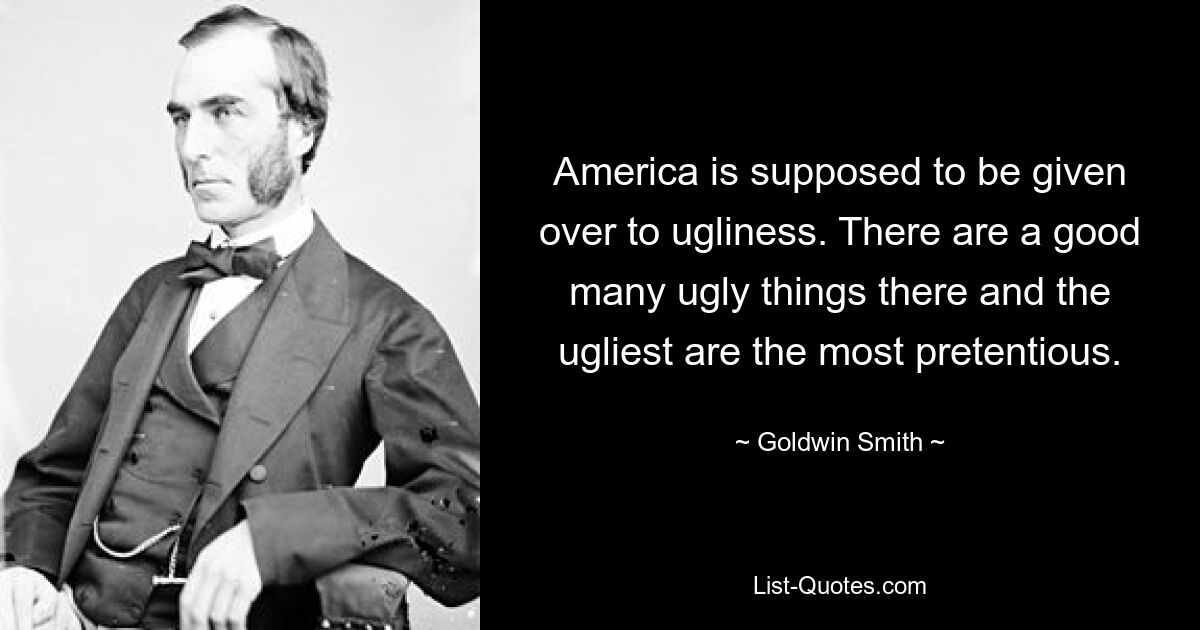 America is supposed to be given over to ugliness. There are a good many ugly things there and the ugliest are the most pretentious. — © Goldwin Smith