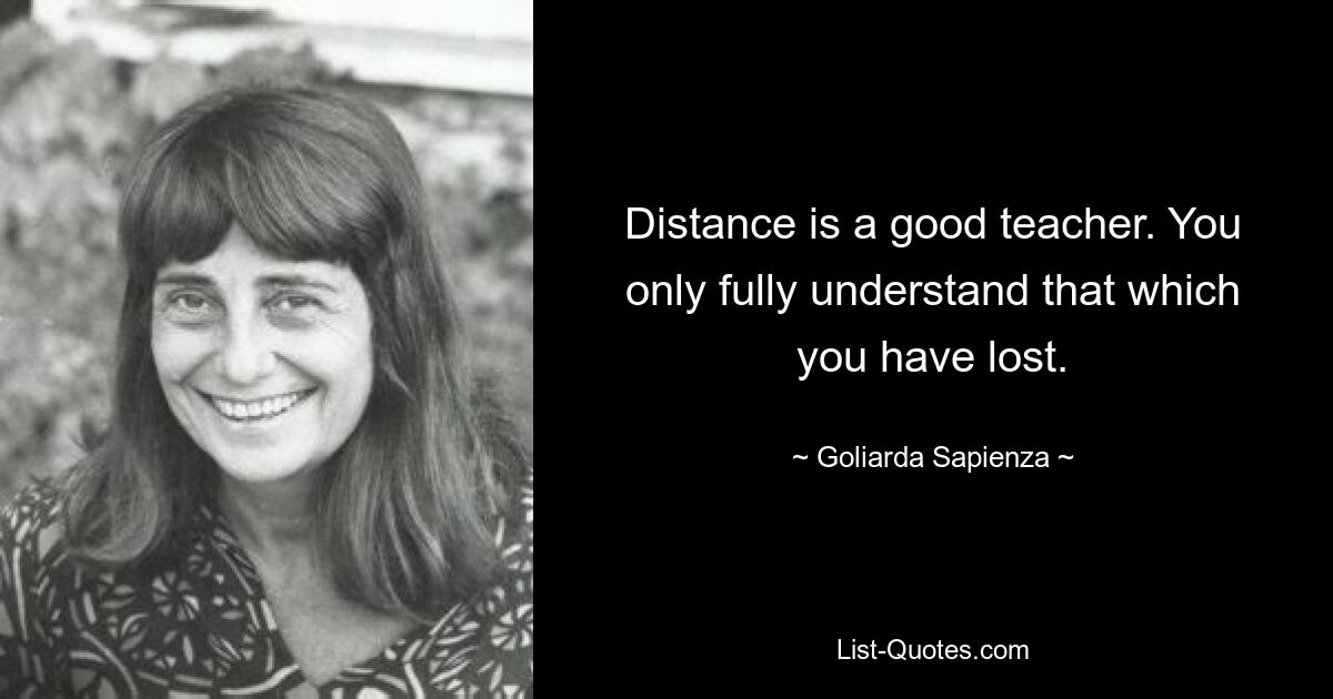 Distance is a good teacher. You only fully understand that which you have lost. — © Goliarda Sapienza