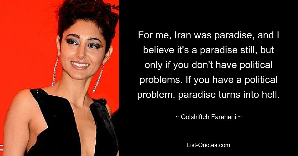 For me, Iran was paradise, and I believe it's a paradise still, but only if you don't have political problems. If you have a political problem, paradise turns into hell. — © Golshifteh Farahani