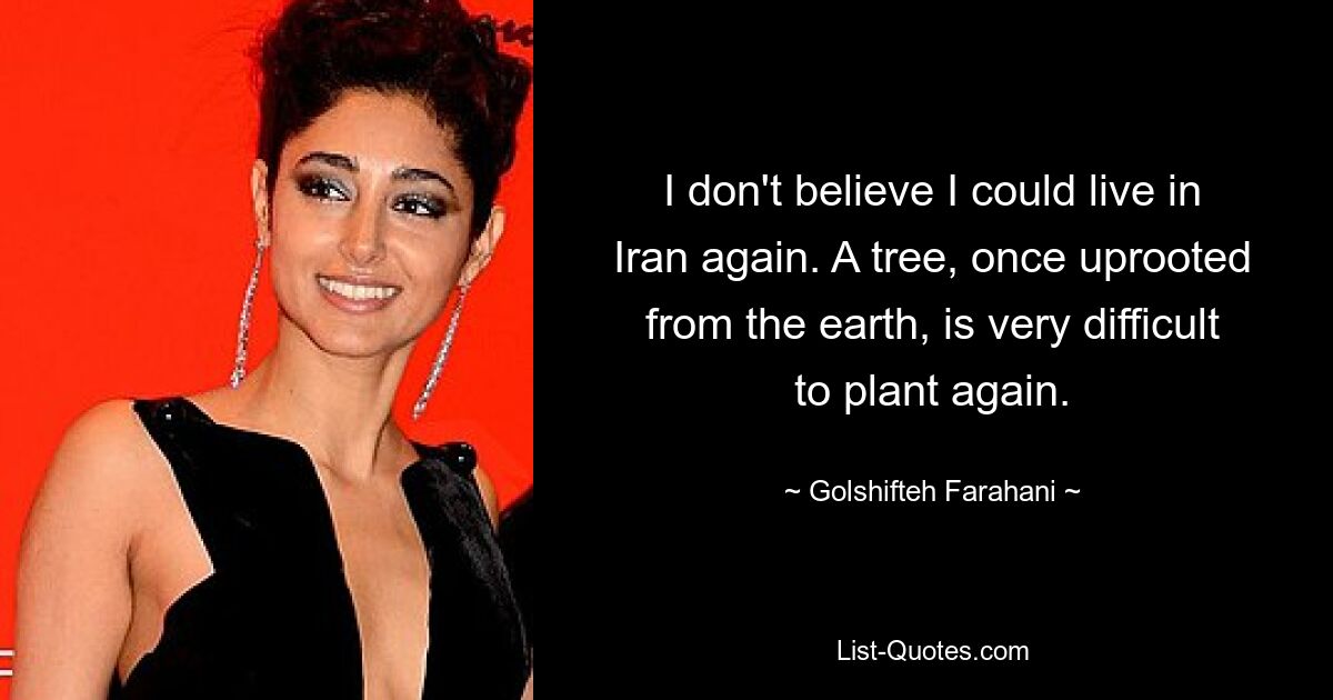 I don't believe I could live in Iran again. A tree, once uprooted from the earth, is very difficult to plant again. — © Golshifteh Farahani