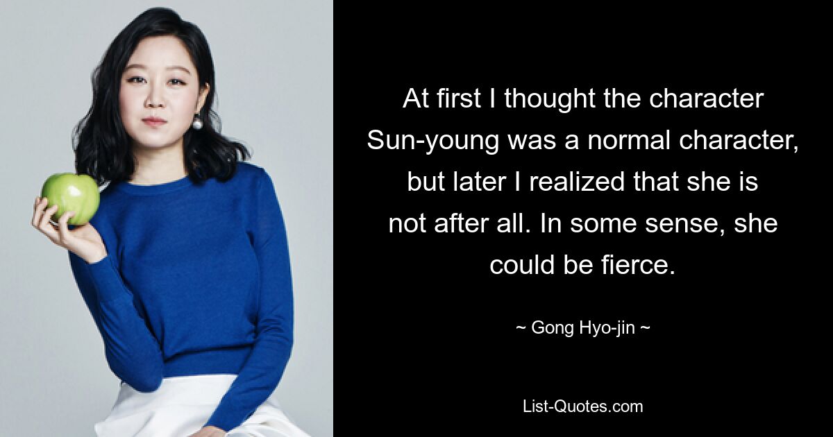 At first I thought the character Sun-young was a normal character, but later I realized that she is not after all. In some sense, she could be fierce. — © Gong Hyo-jin