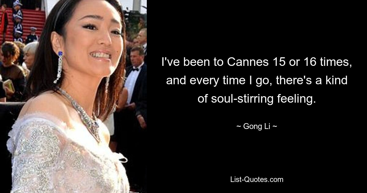 I've been to Cannes 15 or 16 times, and every time I go, there's a kind of soul-stirring feeling. — © Gong Li