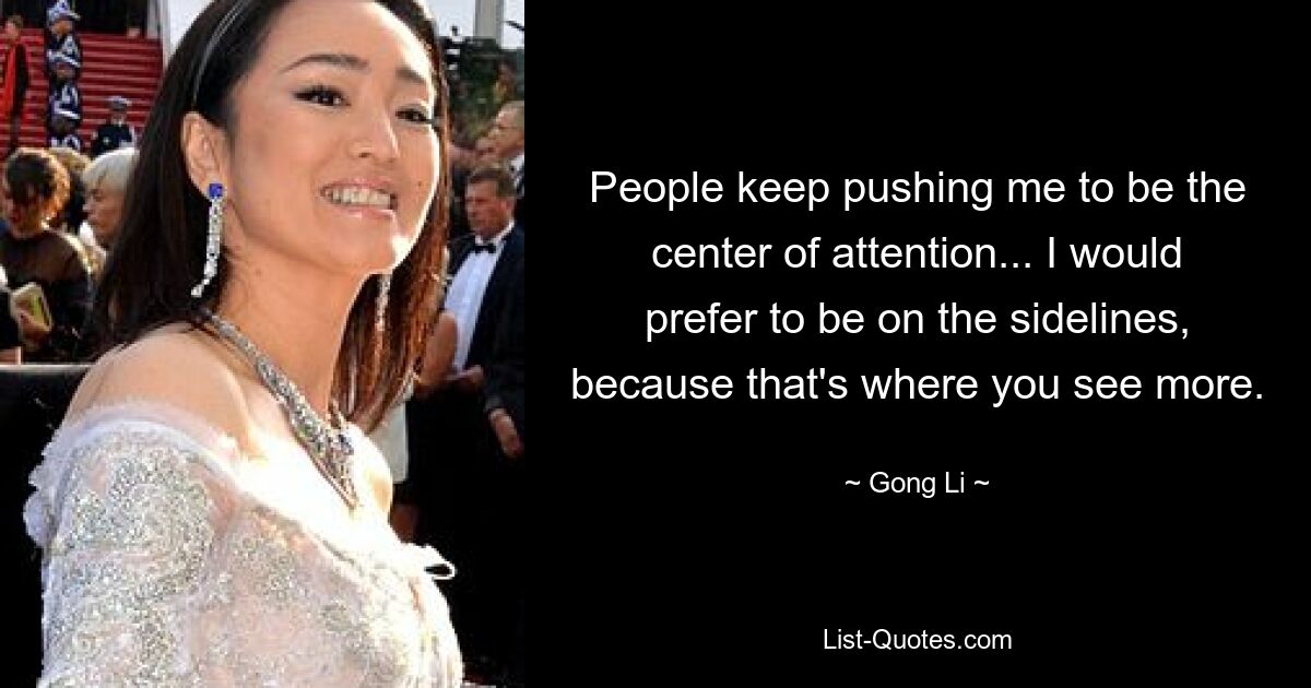 People keep pushing me to be the center of attention... I would prefer to be on the sidelines, because that's where you see more. — © Gong Li