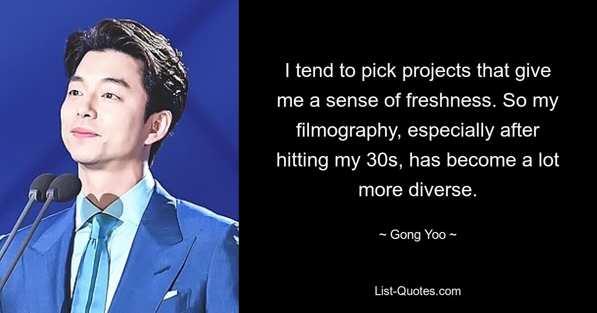 I tend to pick projects that give me a sense of freshness. So my filmography, especially after hitting my 30s, has become a lot more diverse. — © Gong Yoo