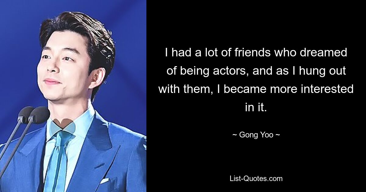 I had a lot of friends who dreamed of being actors, and as I hung out with them, I became more interested in it. — © Gong Yoo