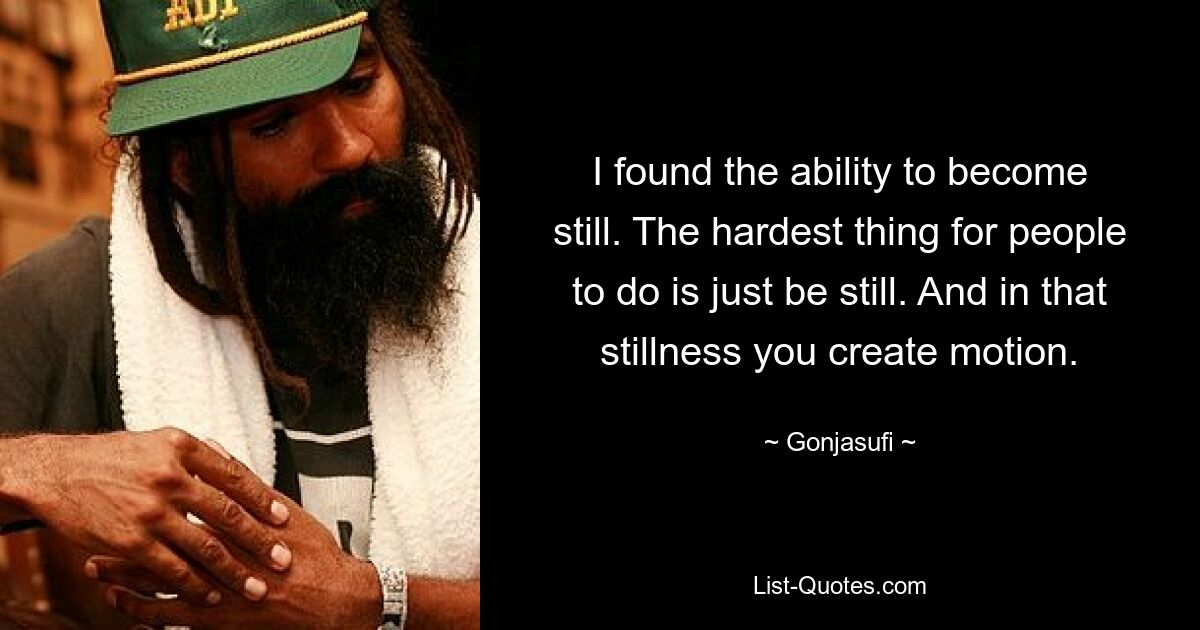 I found the ability to become still. The hardest thing for people to do is just be still. And in that stillness you create motion. — © Gonjasufi