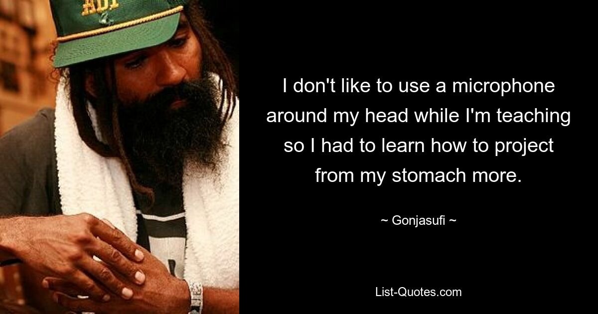 I don't like to use a microphone around my head while I'm teaching so I had to learn how to project from my stomach more. — © Gonjasufi