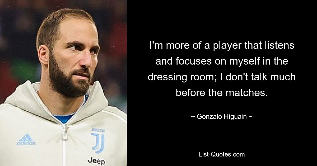 I'm more of a player that listens and focuses on myself in the dressing room; I don't talk much before the matches. — © Gonzalo Higuain