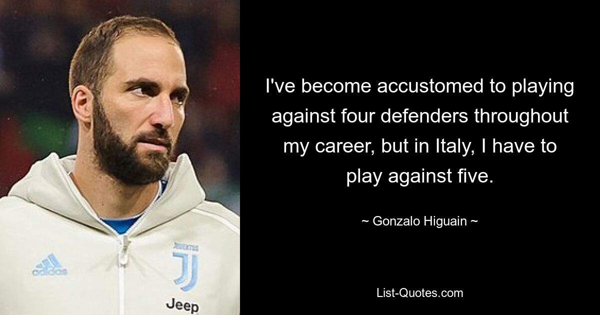 I've become accustomed to playing against four defenders throughout my career, but in Italy, I have to play against five. — © Gonzalo Higuain