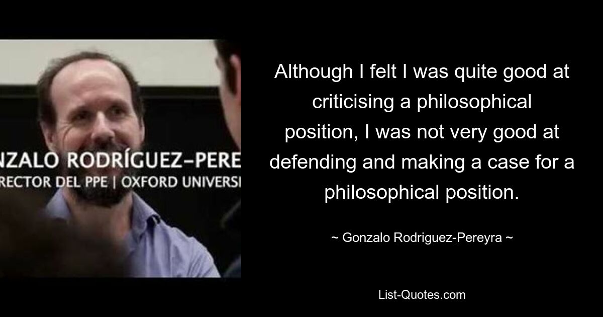 Obwohl ich das Gefühl hatte, eine philosophische Position recht gut kritisieren zu können, war ich nicht sehr gut darin, eine philosophische Position zu verteidigen und zu vertreten. — © Gonzalo Rodriguez-Pereyra