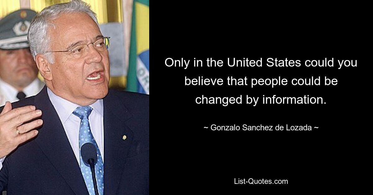 Only in the United States could you believe that people could be changed by information. — © Gonzalo Sanchez de Lozada