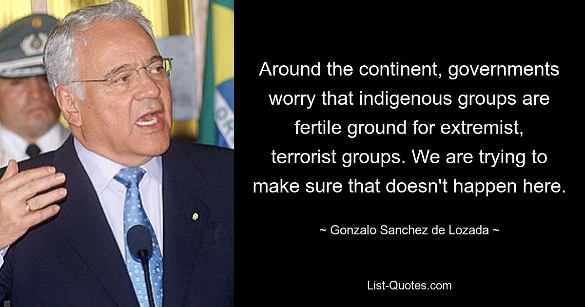 Around the continent, governments worry that indigenous groups are fertile ground for extremist, terrorist groups. We are trying to make sure that doesn't happen here. — © Gonzalo Sanchez de Lozada