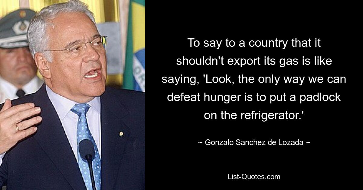 To say to a country that it shouldn't export its gas is like saying, 'Look, the only way we can defeat hunger is to put a padlock on the refrigerator.' — © Gonzalo Sanchez de Lozada