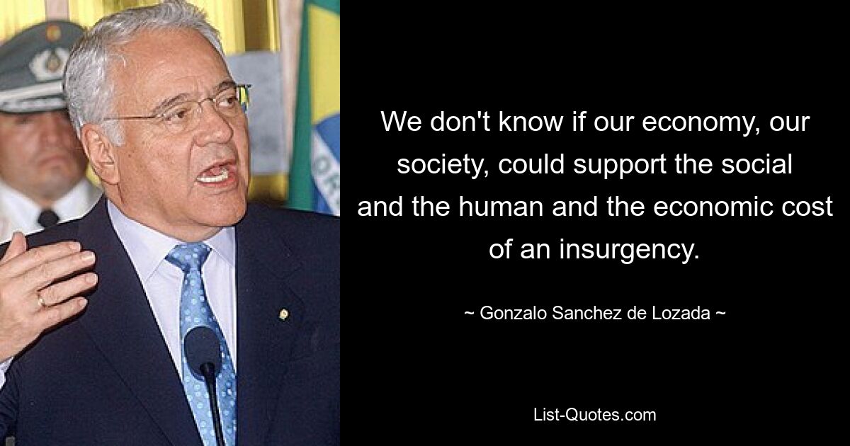 We don't know if our economy, our society, could support the social and the human and the economic cost of an insurgency. — © Gonzalo Sanchez de Lozada