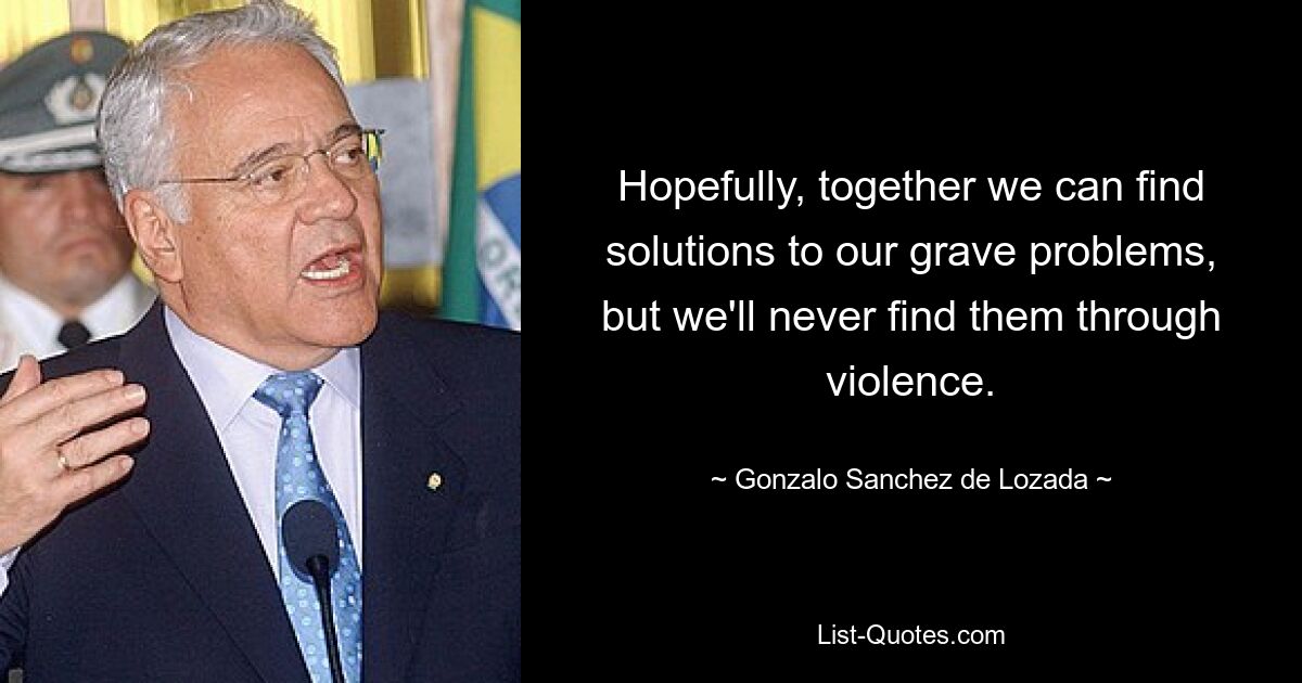 Hopefully, together we can find solutions to our grave problems, but we'll never find them through violence. — © Gonzalo Sanchez de Lozada