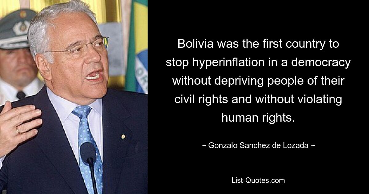 Bolivia was the first country to stop hyperinflation in a democracy without depriving people of their civil rights and without violating human rights. — © Gonzalo Sanchez de Lozada