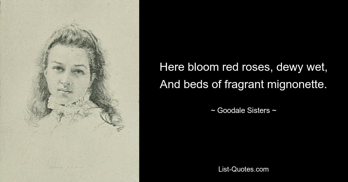 Here bloom red roses, dewy wet,
And beds of fragrant mignonette. — © Goodale Sisters