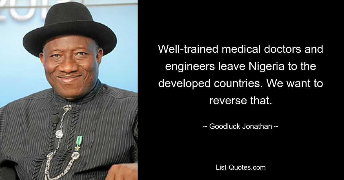 Well-trained medical doctors and engineers leave Nigeria to the developed countries. We want to reverse that. — © Goodluck Jonathan