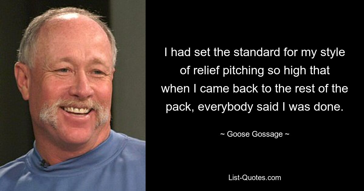 I had set the standard for my style of relief pitching so high that when I came back to the rest of the pack, everybody said I was done. — © Goose Gossage