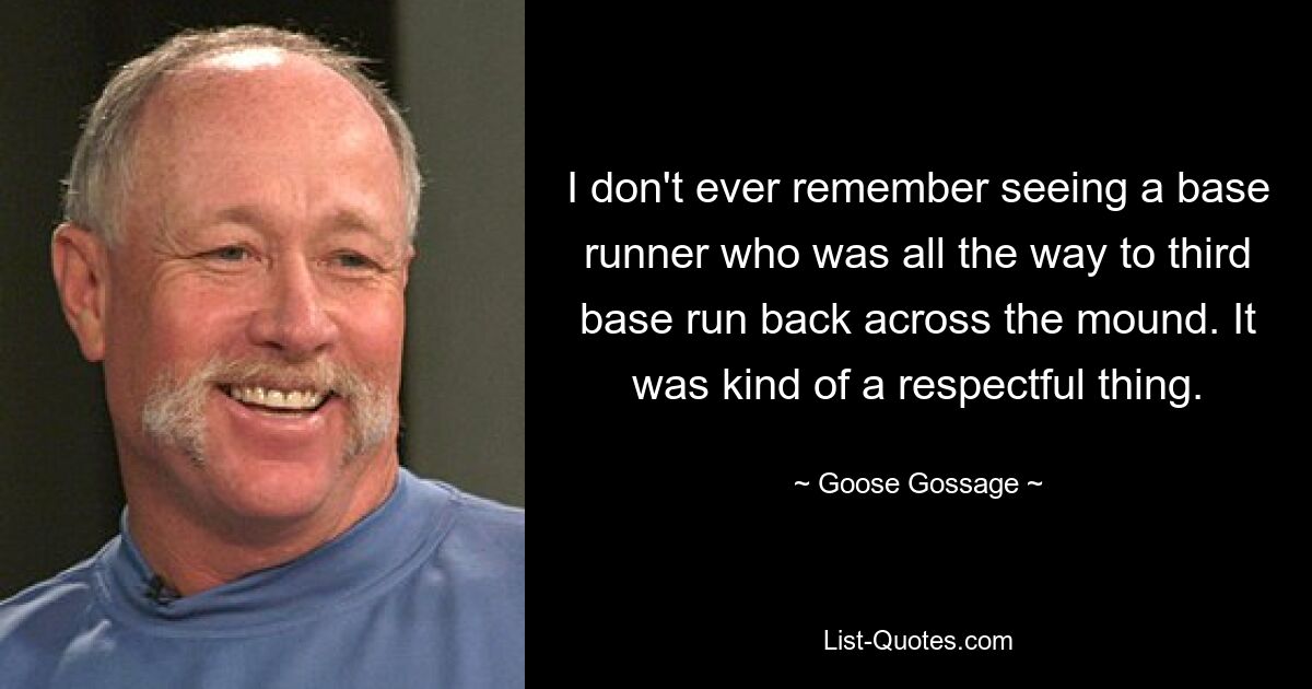 I don't ever remember seeing a base runner who was all the way to third base run back across the mound. It was kind of a respectful thing. — © Goose Gossage