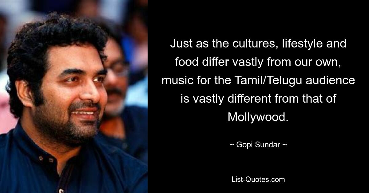 Just as the cultures, lifestyle and food differ vastly from our own, music for the Tamil/Telugu audience is vastly different from that of Mollywood. — © Gopi Sundar