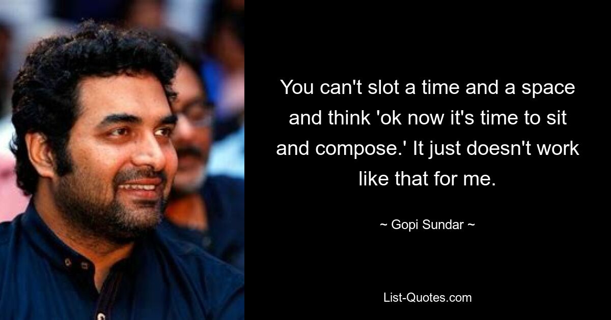 You can't slot a time and a space and think 'ok now it's time to sit and compose.' It just doesn't work like that for me. — © Gopi Sundar