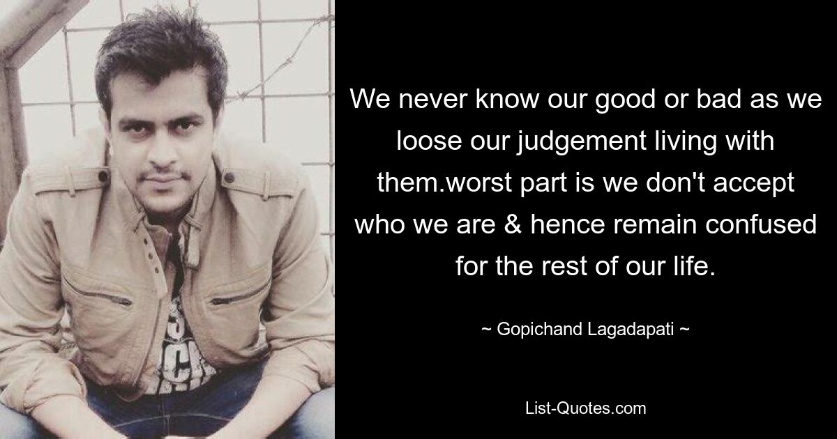 We never know our good or bad as we loose our judgement living with them.worst part is we don't accept who we are & hence remain confused for the rest of our life. — © Gopichand Lagadapati