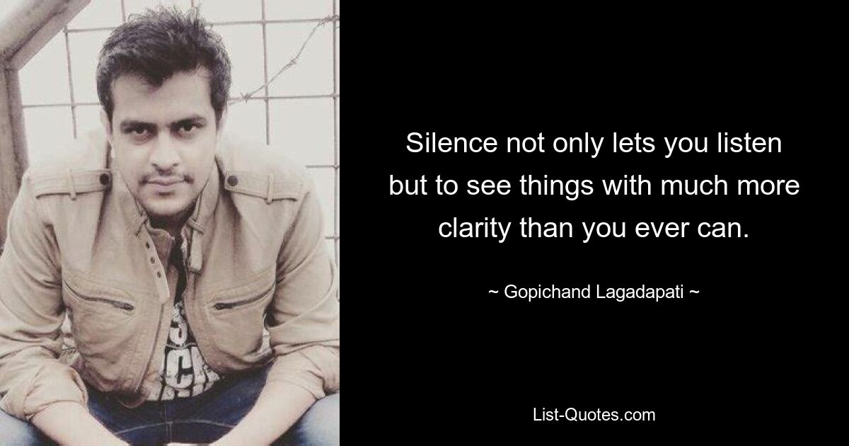 Silence not only lets you listen but to see things with much more clarity than you ever can. — © Gopichand Lagadapati