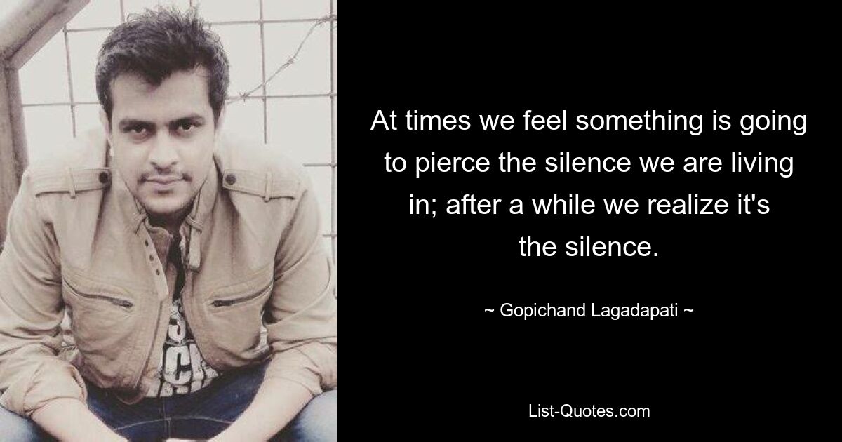 At times we feel something is going to pierce the silence we are living in; after a while we realize it's the silence. — © Gopichand Lagadapati