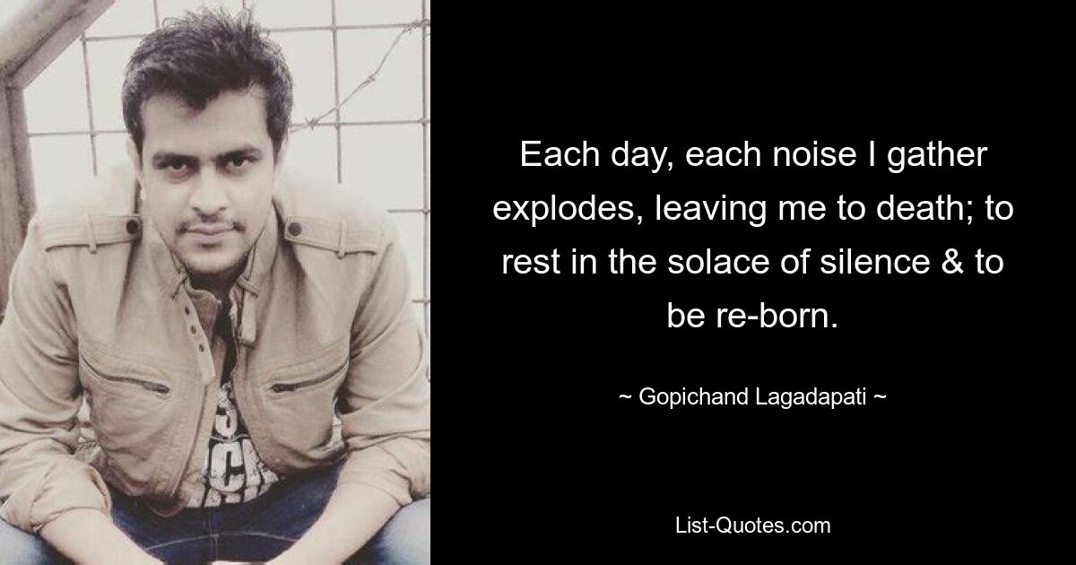 Each day, each noise I gather explodes, leaving me to death; to rest in the solace of silence & to be re-born. — © Gopichand Lagadapati