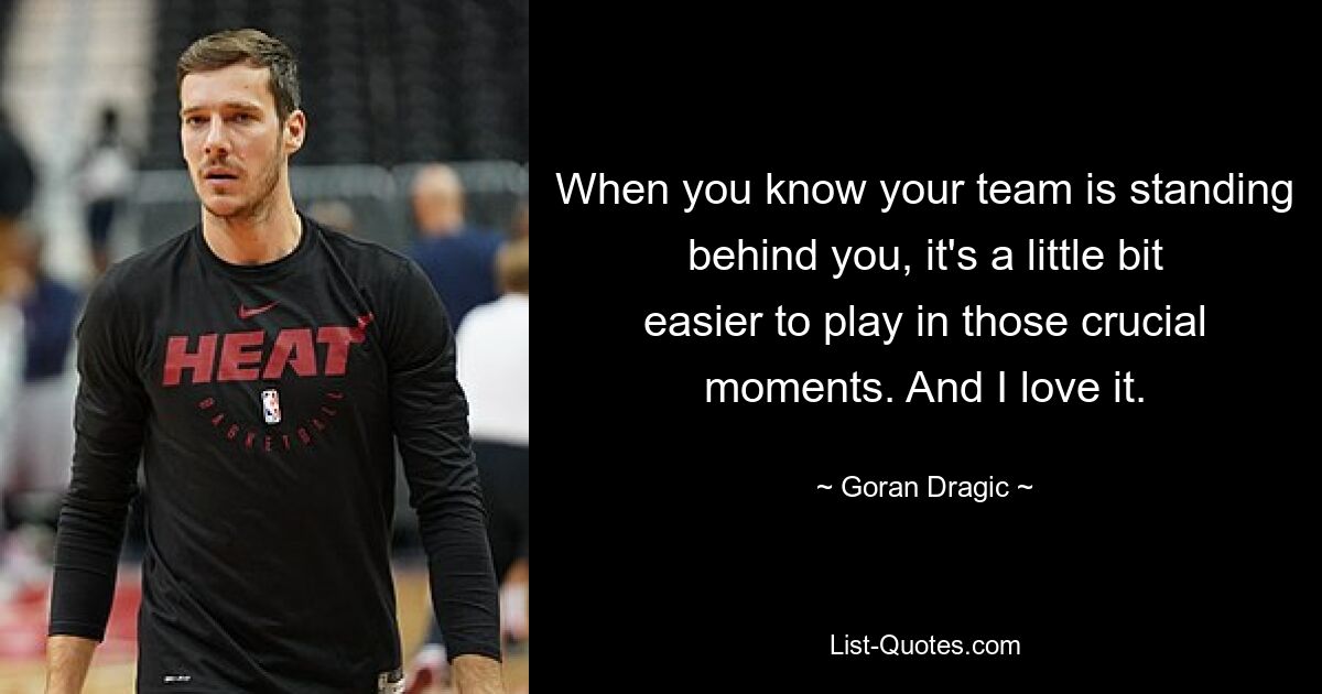 When you know your team is standing behind you, it's a little bit easier to play in those crucial moments. And I love it. — © Goran Dragic