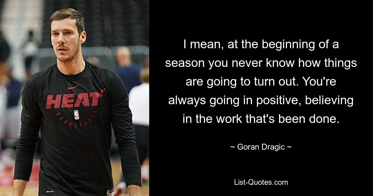 I mean, at the beginning of a season you never know how things are going to turn out. You're always going in positive, believing in the work that's been done. — © Goran Dragic