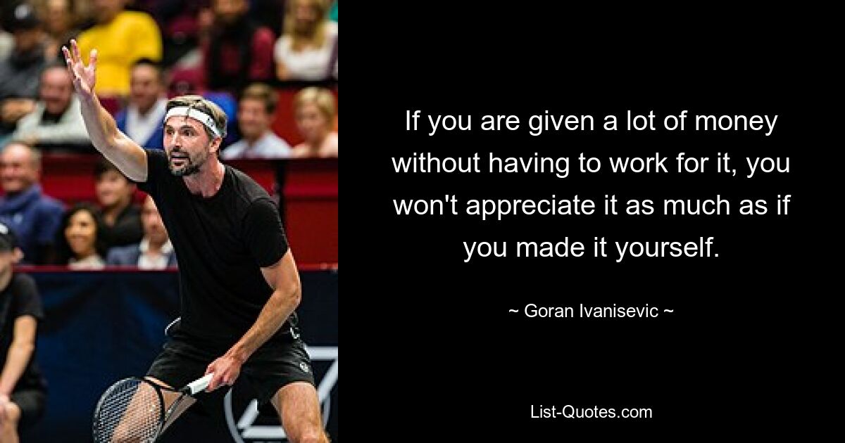 If you are given a lot of money without having to work for it, you won't appreciate it as much as if you made it yourself. — © Goran Ivanisevic