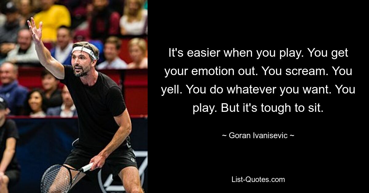 It's easier when you play. You get your emotion out. You scream. You yell. You do whatever you want. You play. But it's tough to sit. — © Goran Ivanisevic