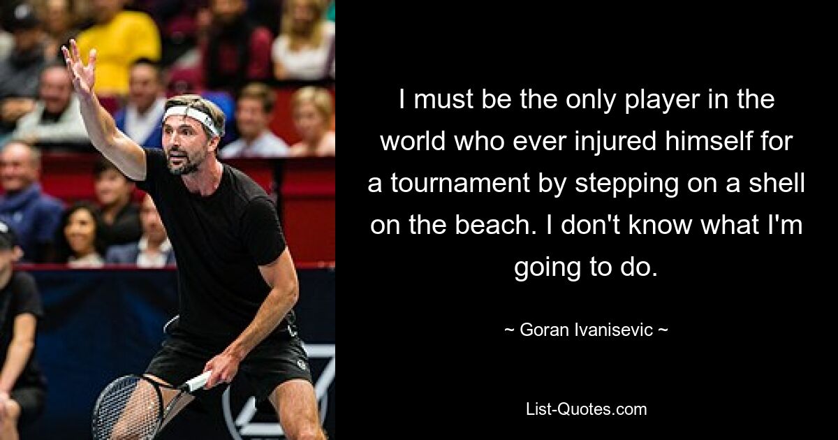 I must be the only player in the world who ever injured himself for a tournament by stepping on a shell on the beach. I don't know what I'm going to do. — © Goran Ivanisevic