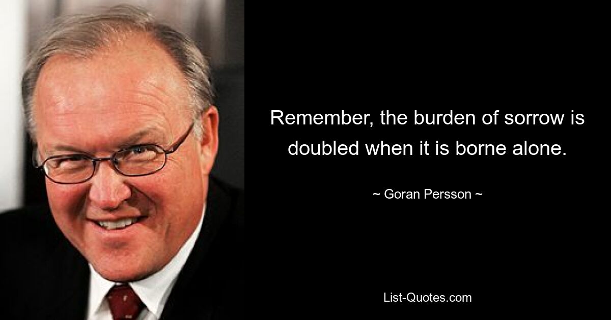 Remember, the burden of sorrow is doubled when it is borne alone. — © Goran Persson