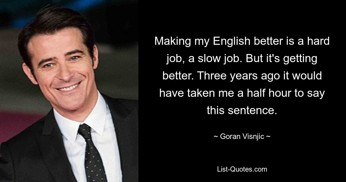 Making my English better is a hard job, a slow job. But it's getting better. Three years ago it would have taken me a half hour to say this sentence. — © Goran Visnjic