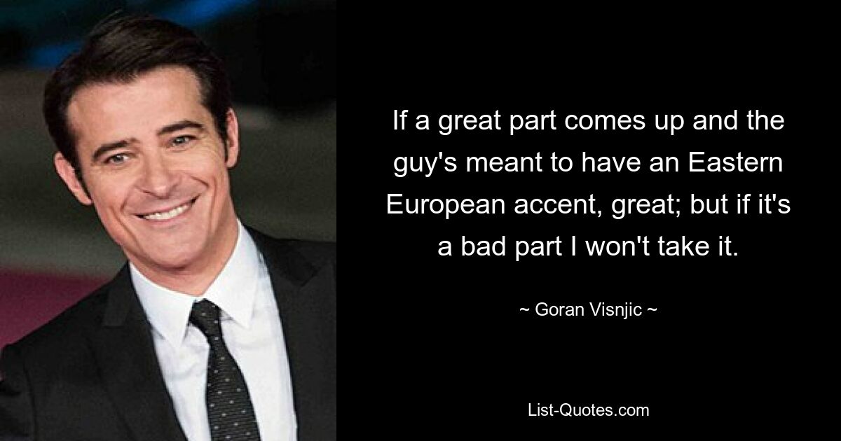 If a great part comes up and the guy's meant to have an Eastern European accent, great; but if it's a bad part I won't take it. — © Goran Visnjic