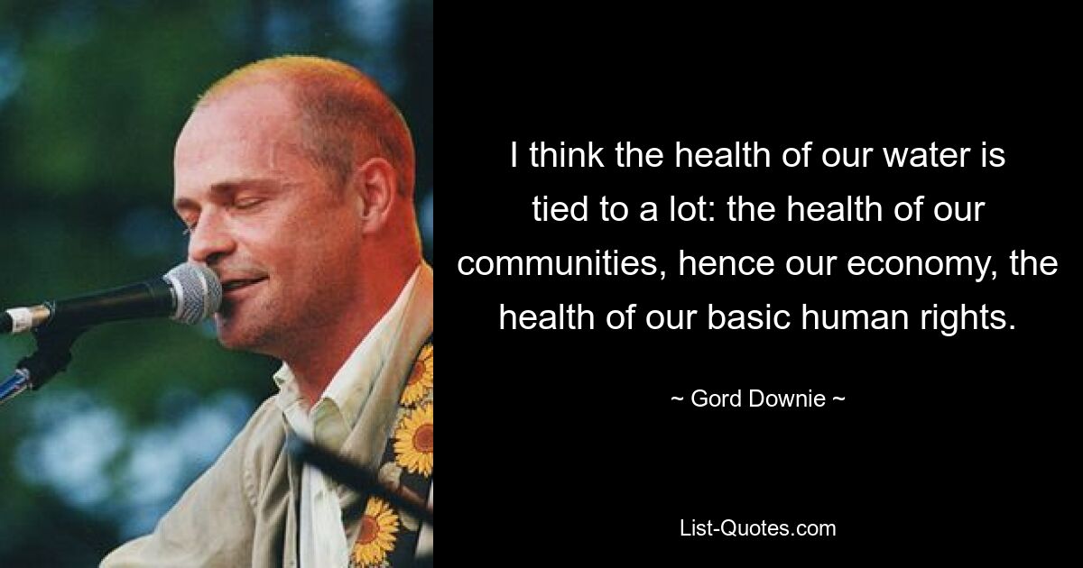 I think the health of our water is tied to a lot: the health of our communities, hence our economy, the health of our basic human rights. — © Gord Downie