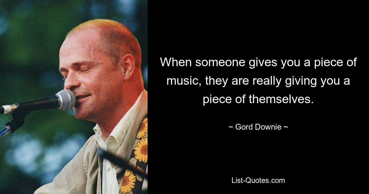 When someone gives you a piece of music, they are really giving you a piece of themselves. — © Gord Downie