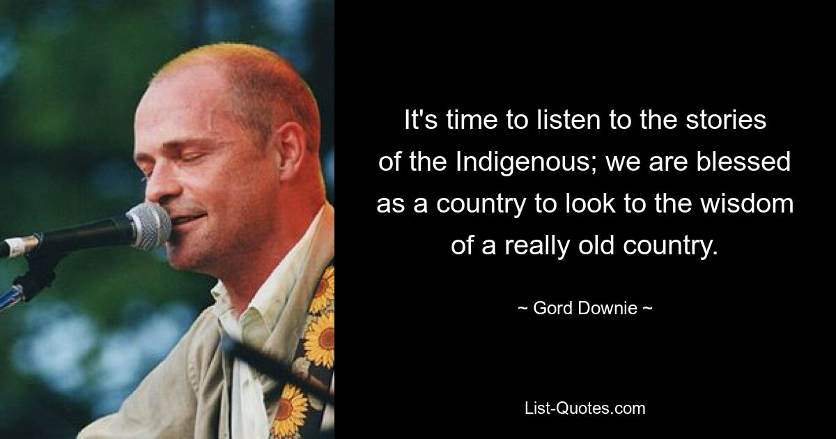 It's time to listen to the stories of the Indigenous; we are blessed as a country to look to the wisdom of a really old country. — © Gord Downie