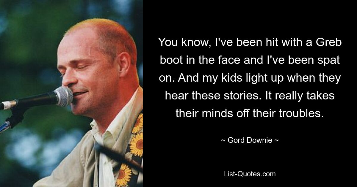 You know, I've been hit with a Greb boot in the face and I've been spat on. And my kids light up when they hear these stories. It really takes their minds off their troubles. — © Gord Downie