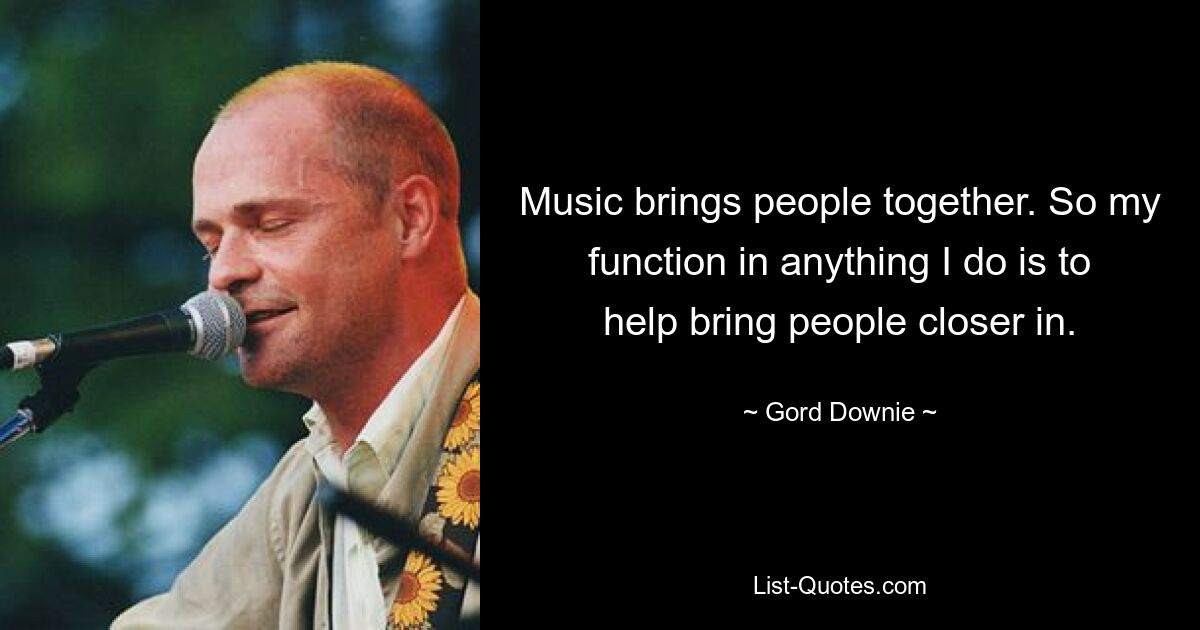 Music brings people together. So my function in anything I do is to help bring people closer in. — © Gord Downie