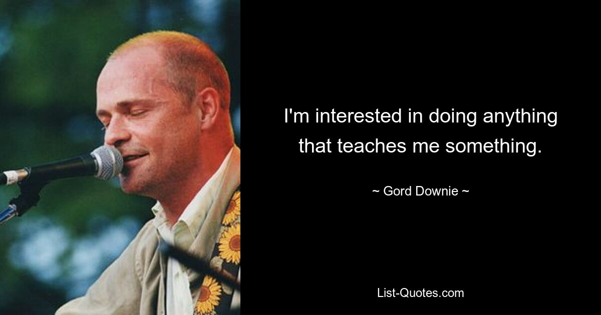 I'm interested in doing anything that teaches me something. — © Gord Downie