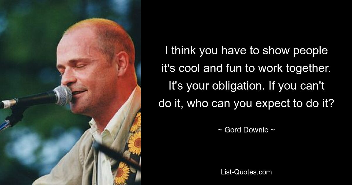 I think you have to show people it's cool and fun to work together. It's your obligation. If you can't do it, who can you expect to do it? — © Gord Downie