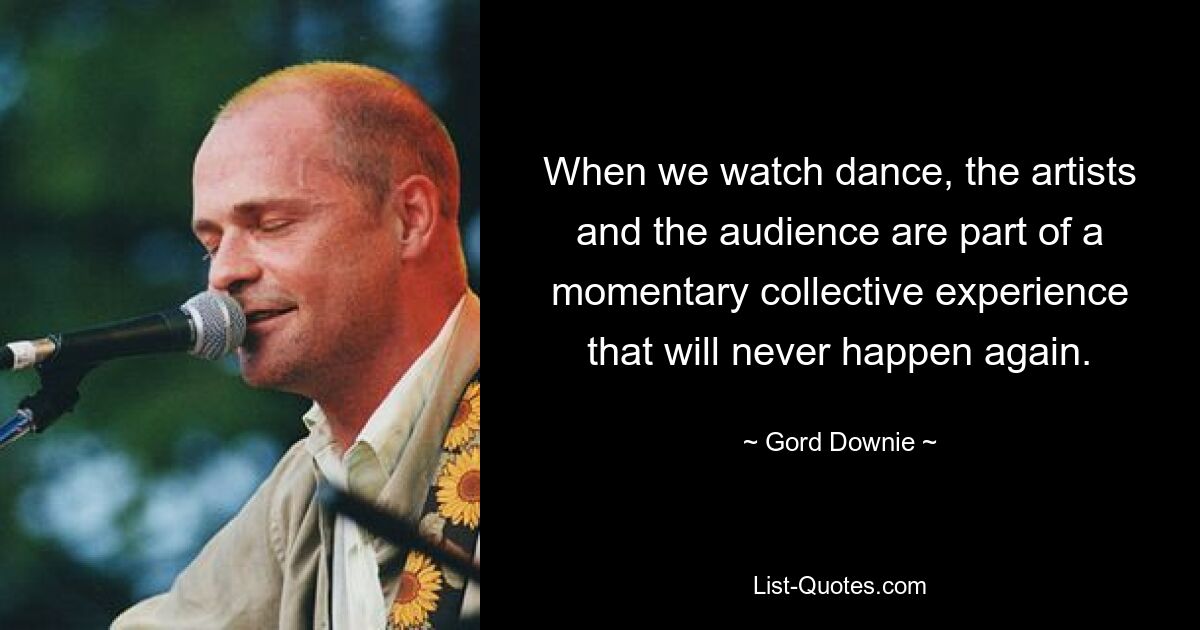 When we watch dance, the artists and the audience are part of a momentary collective experience that will never happen again. — © Gord Downie